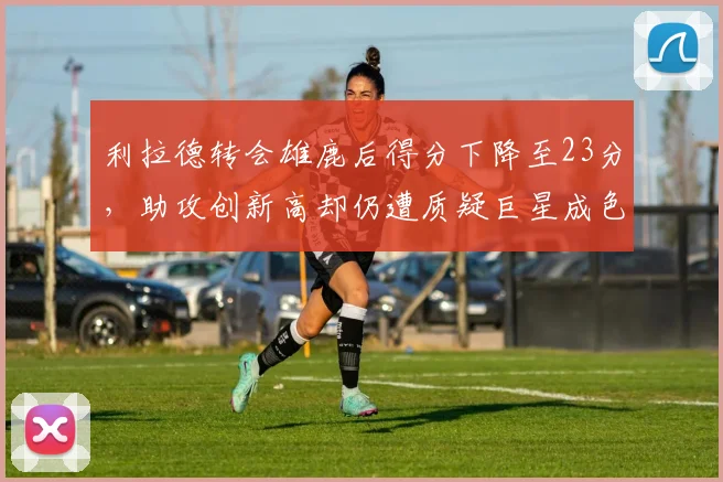 利拉德转会雄鹿后得分下降至23分，助攻创新高却仍遭质疑巨星成色