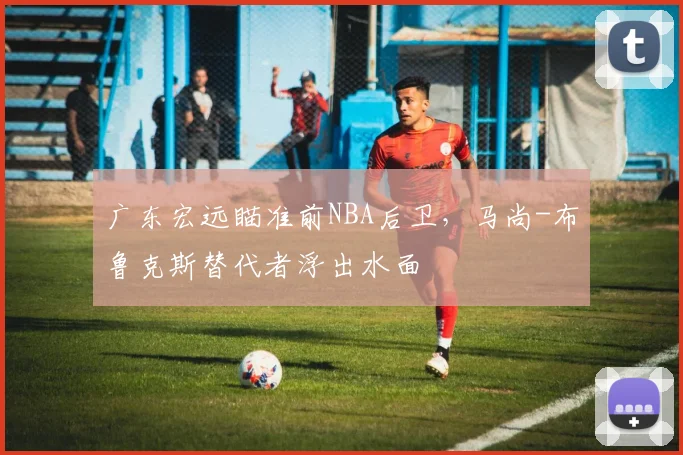 广东宏远瞄准前NBA后卫，马尚-布鲁克斯替代者浮出水面