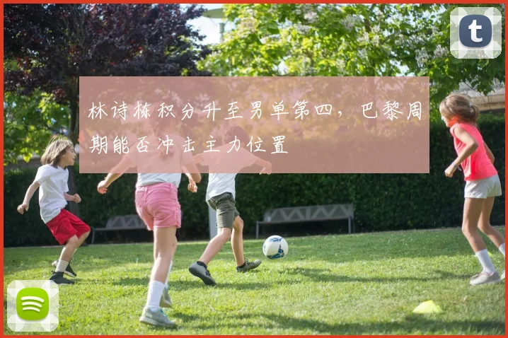 林诗栋积分升至男单第四，巴黎周期能否冲击主力位置