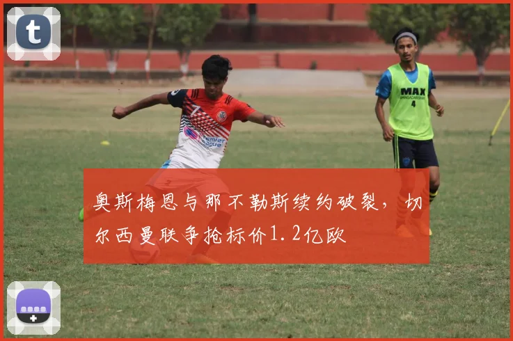 奥斯梅恩与那不勒斯续约破裂，切尔西曼联争抢标价1.2亿欧